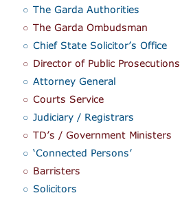 The Garda Authorities The Garda Ombudsman Chief State Solicitor’s Office Director of Public Prosecutions Attorney General Courts Service Judiciary / Registrars TD’s / Government Ministers ‘Connected Persons’ Barristers Solicitors